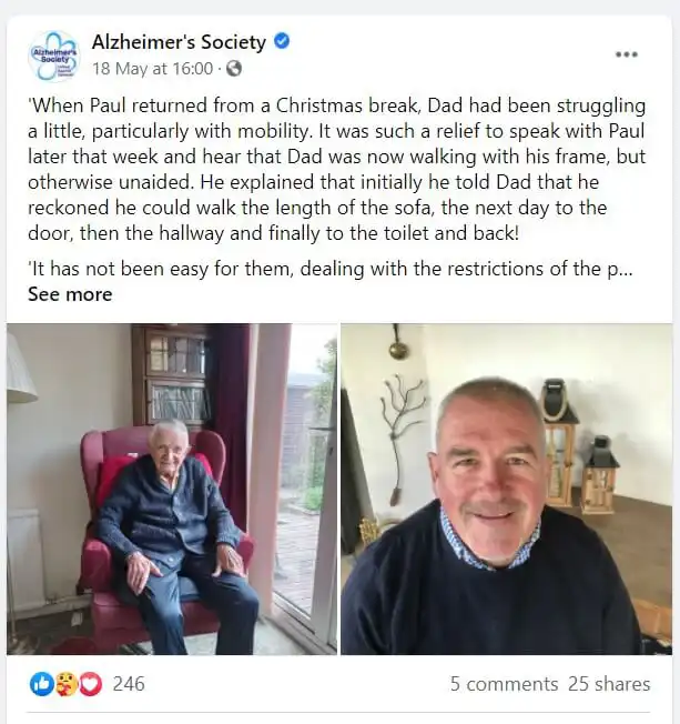 Screenshot of a social media post by the Alzheimer's society. The post reads: "When Paul returned from a Christmas break, Dad had been struggling a little, particularly with mobility. It was such a relief to speak with Paul later that week and hear that Dad was now walking with his frame, but otherwise, unaided. He explained that initially he told Dad that he reckoned he could walk the length of the soda, the next day to the door, then the hallway and finally to the toilet and back! It has not been easy for them, dealing with the restrictions of the... See more." The post is accompanied by tow images, one of an older man say in a red armchair in front of a window. The other is of a man smiling.