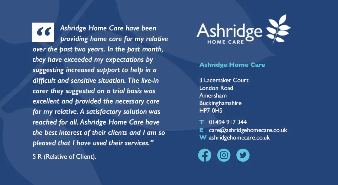 Cut out from a brochure with a quote from the relative of a client. The quote reads "Ashridge Home Care have been providing home care for my relative over the past two years. In the past month, they have exceeded my expectations by suggesting increased support to help in a difficult and sensitive situation. The live-in carer they suggested one a trail basis was excellent and provided the necessary care for my relative. A satisfactory solution was reached for all. Ashridge Home Care have the best interest of their client and I am so pleased that I have used their services."